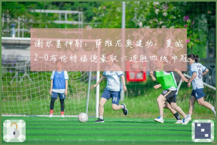 谢尔基神射，萨维尼奥建功，曼城2-0布伦特福德豪取六连胜四线冲冠