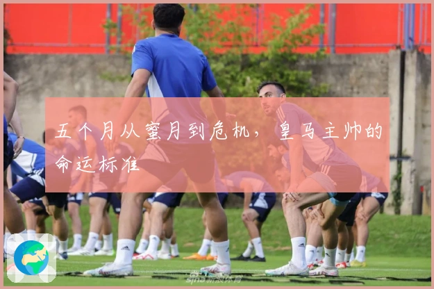 五个月从蜜月到危机,皇马主帅的命运标准