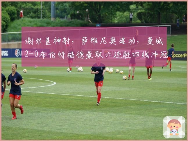 谢尔基神射，萨维尼奥建功，曼城2-0布伦特福德豪取六连胜四线冲冠