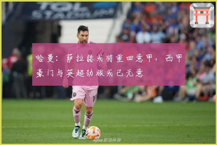 哈曼：萨拉赫或将重回意甲，西甲豪门与英超劲旅或已无意