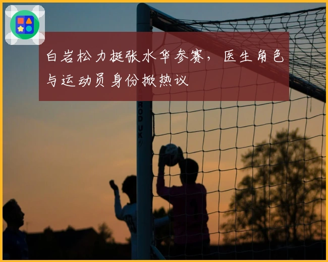 白岩松力挺张水华参赛，医生角色与运动员身份掀热议