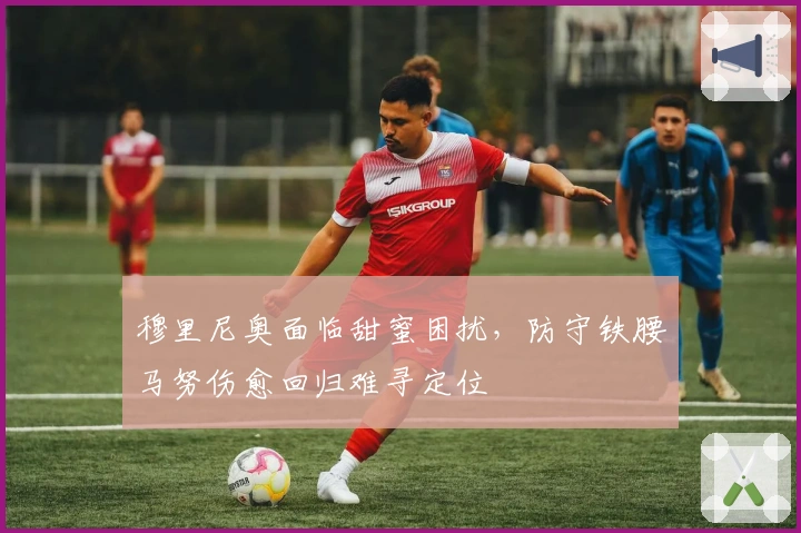 穆里尼奥面临甜蜜困扰,防守铁腰马努伤愈回归难寻定位