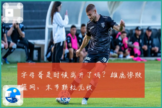 字母哥是时候离开了吗？雄鹿惨败篮网，末节颗粒无收