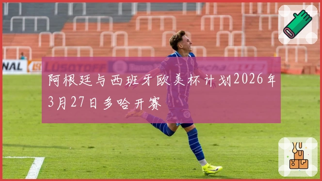 阿根廷与西班牙欧美杯计划2026年3月27日多哈开赛