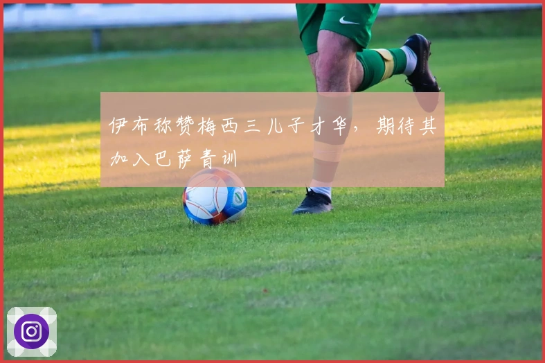 伊布称赞梅西三儿子才华,期待其加入巴萨青训