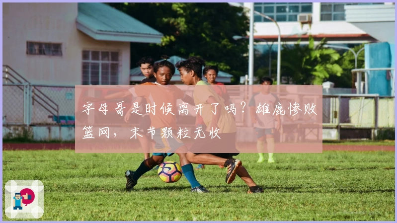 字母哥是时候离开了吗？雄鹿惨败篮网，末节颗粒无收