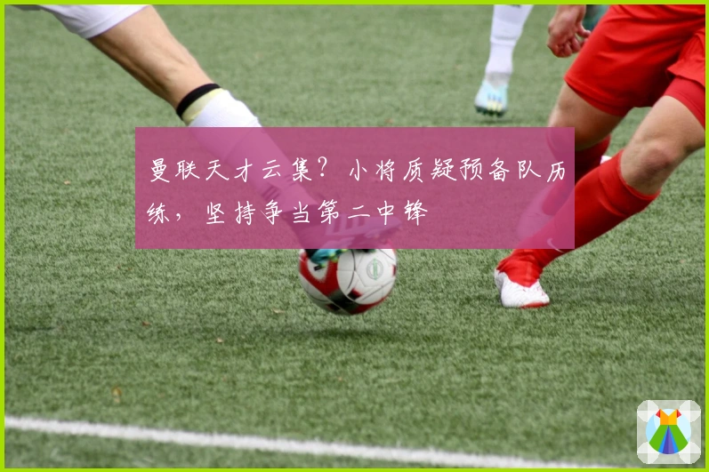 曼联天才云集？小将质疑预备队历练，坚持争当第二中锋